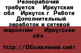 Разнорабочий  требуется. - Иркутская обл., Иркутск г. Работа » Дополнительный заработок и сетевой маркетинг   . Иркутская обл.